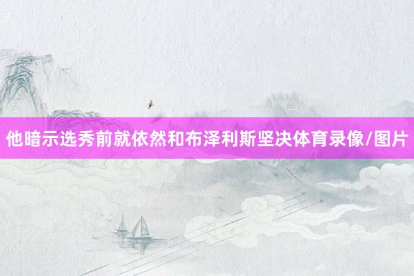 他暗示选秀前就依然和布泽利斯坚决体育录像/图片