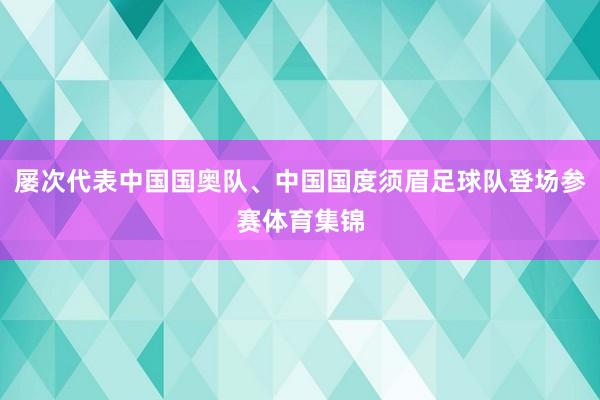屡次代表中国国奥队、中国国度须眉足球队登场参赛体育集锦